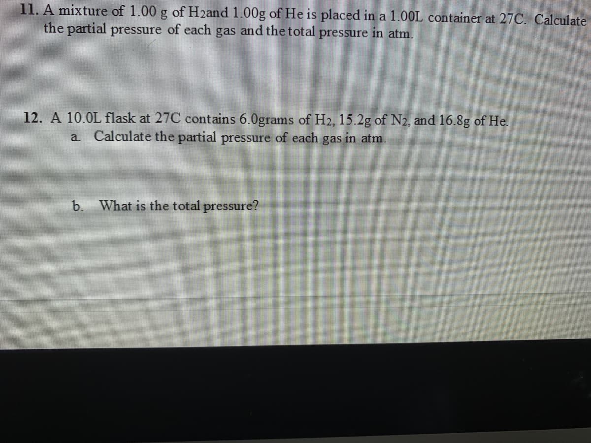 11. A mixture of 1.00 g of H2and 1.00g of He is placed in a 1.00L container at 27C. Calculate
the partial pressure of each gas and the total pressure in atm.
12. A 10.0L flask at 27C contains 6.0grams of H2, 15.2g of N2, and 16.8g of He.
a. Calculate the partial pressure of each
gas
in atm.
b. What is the total pressure?
