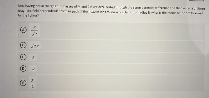 lons having equal charges but masses of M and 2M are accelerated through the same potential difference and then enter a uniform
magnetic field perpendicular to their path. If the heavier ions follow a circular arc of radius R, what is the radius of the arc followed
by the lighter?
B
E
R
√2
√2R
R
R
R
2