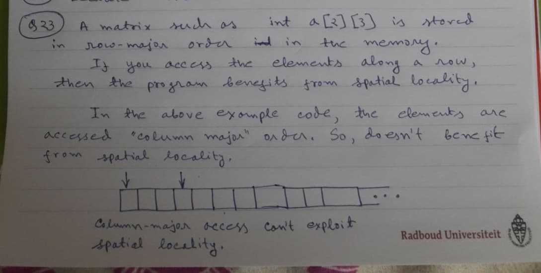 923
int a [2] [3] is stored
the memory.
elements along
If you access.
the
а лош,
then the program benefits from spatial locality,
elements
In the above example code, the
"column major" order. So,
A matrix
лошо-тајол
such as
order
accessed
from spatial locality,
✓
Column-major access can't exploit
spatial locality,
doesn't
are
benefit
Radboud Universiteit