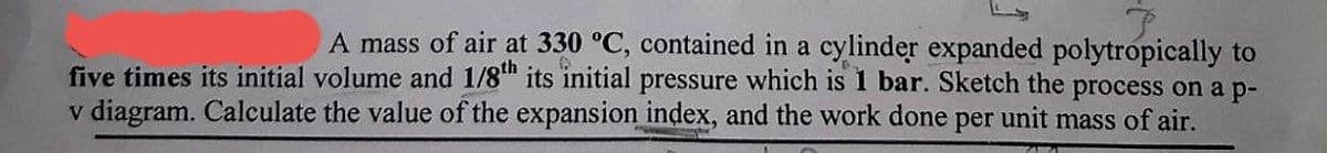 A mass of air at 330 °C, contained in a cylinder expanded polytropically to
five times its initial volume and 1/8th its initial pressure which is 1 bar. Sketch the process on a p-
v diagram. Calculate the value of the expansion index, and the work done per unit mass of air.