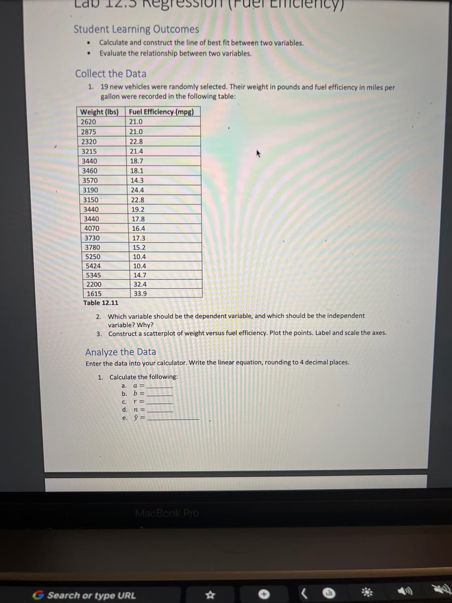 Student Learning Outcomes
• Calculate and construct the line of best fit between two variables.
Evaluate the relationship between two variables.
•
Collect the Data
1. 19 new vehicles were randomly selected. Their weight in pounds and fuel efficiency in miles per
gallon were recorded in the following table:
Weight (lbs) Fuel Efficiency (mpg)
2620
21.0
2875
21.0
2320
22.8
3215
21.4
3440
18.7
3460
18.1
3570
14.3
3190
24.4
3150
3440
3440
4070
3730
3780
5250
5424
5345
2200
1615
Table 12.11
22.8
19.2
17.8
16.4
17.3
15.2
10.4
10.4
14.7
32.4
33.9
2. Which variable should be the dependent variable, and which should be the independent
variable? Why?
3. Construct a scatterplot of weight versus fuel efficiency. Plot the points. Label and scale the axes.
iciency)
Analyze the Data
Enter the data into your calculator. Write the linear equation, rounding to 4 decimal places.
1. Calculate the following:
a. a=
b. b =
C. r =
d. n =
e. 9 =
MacBook Pro
G Search or type URL
J