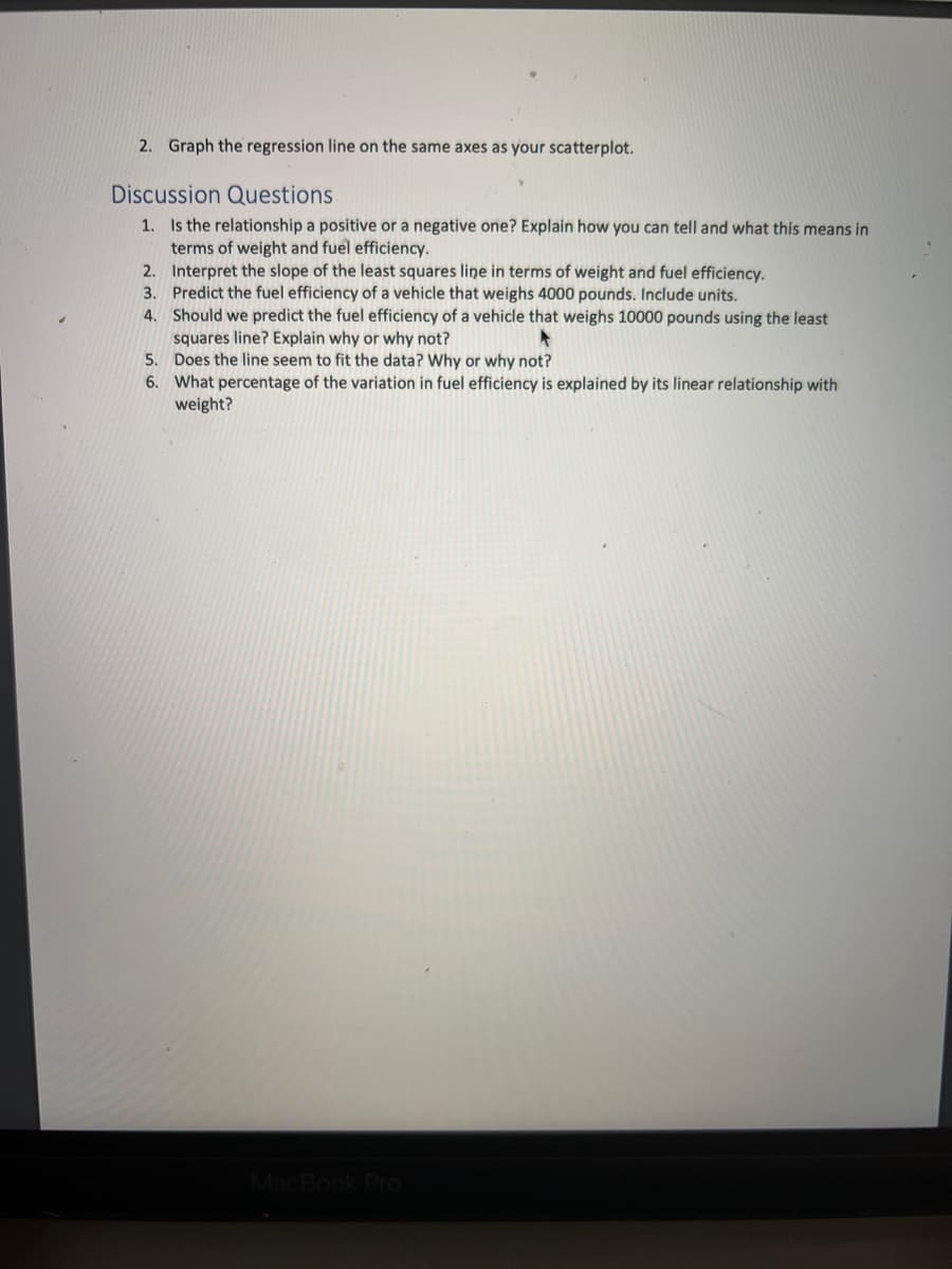 2. Graph the regression line on the same axes as your scatterplot.
Discussion Questions
1. Is the relationship a positive or a negative one? Explain how you can tell and what this means in
terms of weight and fuel efficiency.
2. Interpret the slope of the least squares line in terms of weight and fuel efficiency.
3. Predict the fuel efficiency of a vehicle that weighs 4000 pounds. Include units.
4.
Should we predict the fuel efficiency of a vehicle that weighs 10000 pounds using the least
squares line? Explain why or why not?
A
5.
Does the line seem to fit the data? Why or why not?
6. What percentage of the variation in fuel efficiency is explained by its linear relationship with
weight?
MacBook Pro
