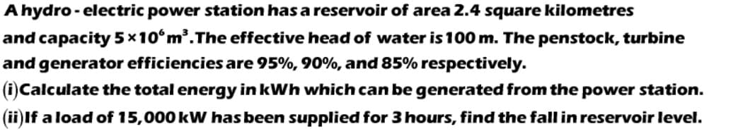 A hydro - electric power station has a reservoir of area 2.4 square kilometres
and capacity 5x10°m.The effective head of water is 100 m. The penstock, turbine
and generator efficiencies are 95%, 90%, and 85% respectively.
(i)Calculate the total energy in kWh which can be generated from the power station.
(ii)If a load of 15,000 kW has been supplied for 3 hours, find the fall in reservoir level.
