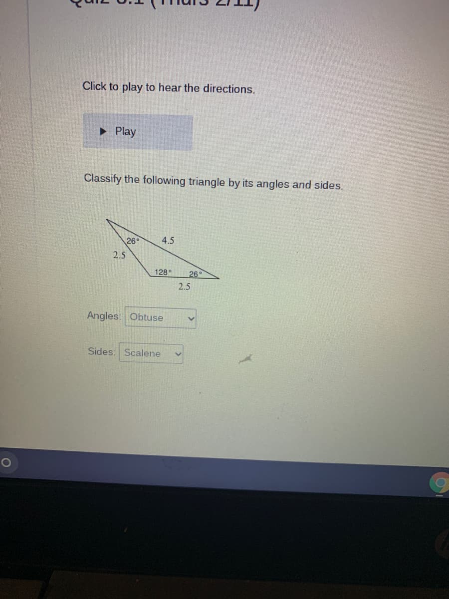 Click to play to hear the directions.
• Play
Classify the following triangle by its angles and sides.
26°
4.5
2.5
128°
26
2.5
Angles: Obtuse
Sides: Scalene
