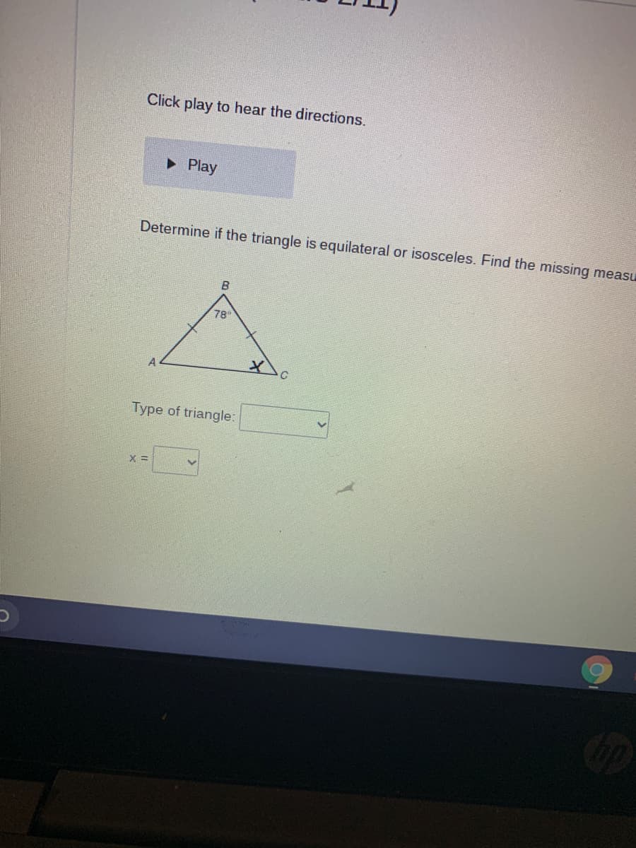 Click play to hear the directions.
• Play
Determine if the triangle is equilateral or isosceles. Find the missing measu
B
78
A
Type of triangle:
X =
