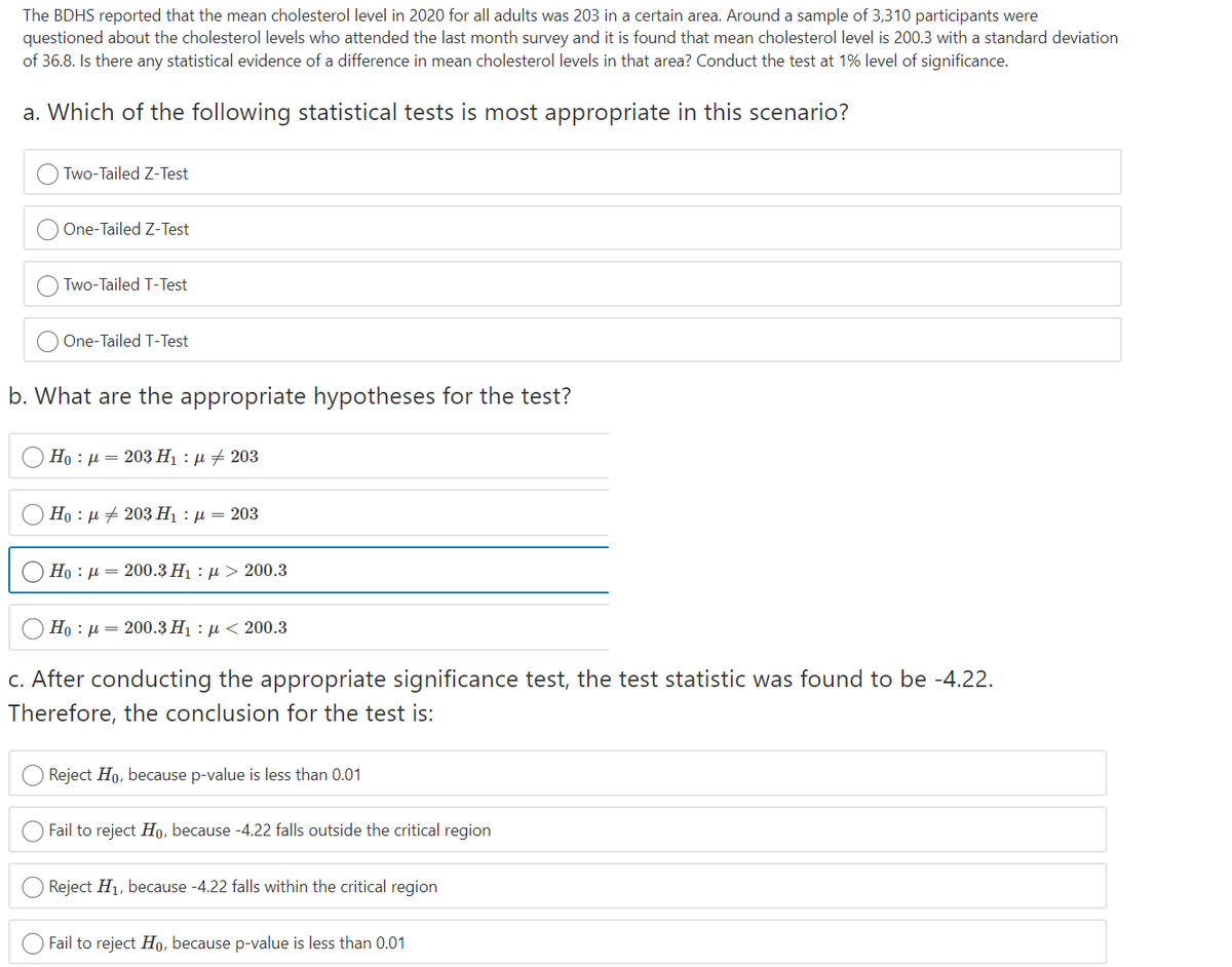 The BDHS reported that the mean cholesterol level in 2020 for all adults was 203 in a certain area. Around a sample of 3,310 participants were
questioned about the cholesterol levels who attended the last month survey and it is found that mean cholesterol level is 200.3 with a standard deviation
of 36.8. Is there any statistical evidence of a difference in mean cholesterol levels in that area? Conduct the test at 1% level of significance.
a. Which of the following statistical tests is most appropriate in this scenario?
Two-Tailed Z-Test
One-Tailed Z-Test
Two-Tailed T-Test
One-Tailed T-Test
b. What are the appropriate hypotheses for the test?
Но : д — 203 Н : д + 203
Но : д + 203 Н] :д — 203
Но : и — 200.3 Ні : д > 200.3
Ho : µ = 200.3 H1 : µ < 200.3
C. After conducting the appropriate significance test, the test statistic was found to be -4.22.
Therefore, the conclusion for the test is:
Reject Ho, because p-value is less than 0.01
Fail to reject Ho, because -4.22 falls outside the critical region
Reject H1, because -4.22 falls within the critical region
Fail to reject Ho, because p-value is less than 0.01
