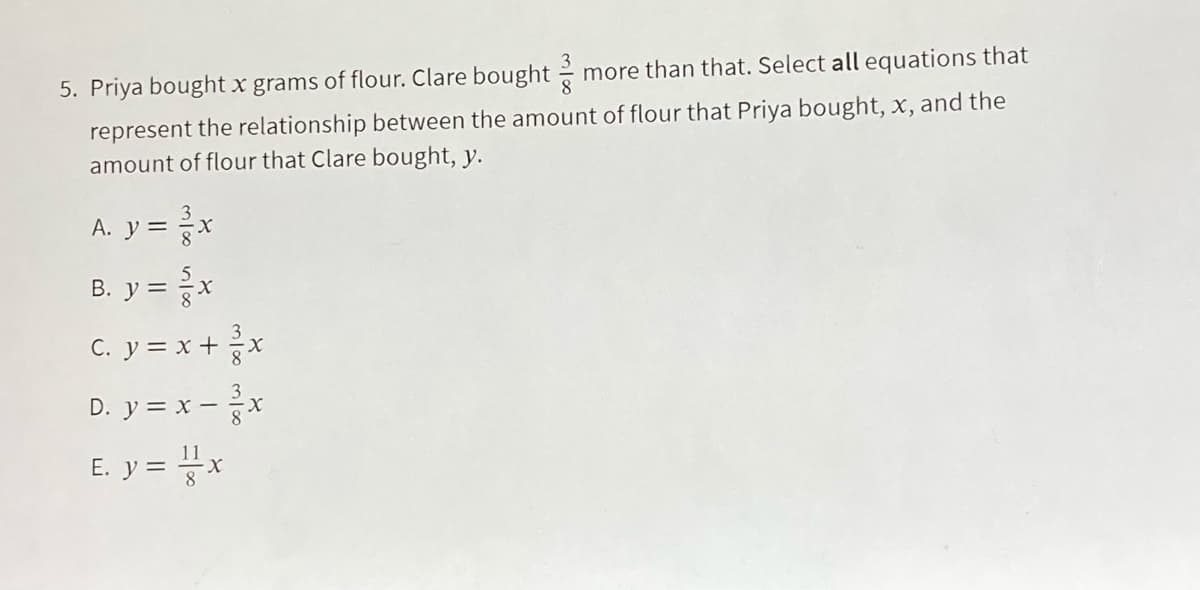 5. Priya bought x grams of flour. Clare bought
more than that. Select all equations that
represent the relationship between the amount of flour that Priya bought, x, and the
amount of flour that Clare bought, y.
A. y = x
B. y = x
c. y = x +x
3
D. y = x –x
E. y = x
11
