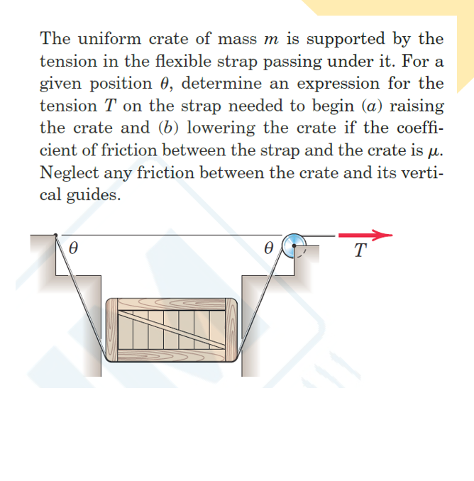 The uniform crate of mass m is supported by the
tension in the flexible strap passing under it. For a
given position 0, determine an expression for the
tension T on the strap needed to begin (a) raising
the crate and (b) lowering the crate if the coeffi-
cient of friction between the strap and the crate is
Neglect any friction between the crate and its verti-
cal guides.
M.
T
