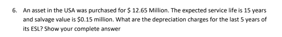 6. An asset in the USA was purchased for $ 12.65 Million. The expected service life is 15 years
and salvage value is $0.15 million. What are the depreciation charges for the last 5 years of
its ESL? Show your complete answer
