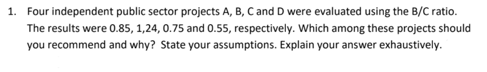 1. Four independent public sector projects A, B, C and D were evaluated using the B/C ratio.
The results were 0.85, 1,24, 0.75 and 0.55, respectively. Which among these projects should
you recommend and why? State your assumptions. Explain your answer exhaustively.
