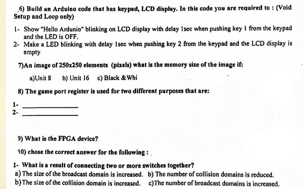 6) Build an Arduino code that has keypad, LCD display. In this code you are required to: (Void
Setup and Loop only)
1- Show "Hello Ardunio" blinking on LCD display with delay 1sec when pushing key I from the keypad
and the LED is OFF.
2- Make a LED blinking with delay 1sec when pushing key 2 from the keypad and the LCD display is
empty
7)An image of 250x250 elements (pixels) what is the memory size of the image if:
a)Unit 8 b) Unit 16 c) Black & Whi
8) The game port register is used for two different purposes that are:
1-
2-
9) What is the FPGA device?
10) chose the correct answer for the following:
1- What is a result of connecting two or more switches together?
a) The size of the broadcast domain is increased. b) The number of collision domains is reduced.
b) The size of the collision domain is increased. c)The number of broadcast domains is increased.