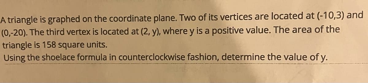 **Title: Calculating the Area of a Triangle Using the Shoelace Formula**

**Problem Statement:**
A triangle is graphed on the coordinate plane. Two of its vertices are located at \((-10, 3)\) and \((0, -20)\). The third vertex is located at \((2, y)\), where \(y\) is a positive value. The area of the triangle is 158 square units.

Using the shoelace formula in a counterclockwise fashion, determine the value of \(y\).

**Explanation of the Shoelace Formula:**

The shoelace formula (also known as Gauss's area formula) is a mathematical algorithm to find the area of a simple polygon when the coordinates of the vertices are known. For a triangle with vertices \((x_1, y_1)\), \((x_2, y_2)\), \((x_3, y_3)\), and considering the coordinates in counterclockwise order, the formula is given by:

\[ 
\text{Area} = \frac{1}{2} \left| x_1y_2 + x_2y_3 + x_3y_1 - y_1x_2 - y_2x_3 - y_3x_1 \right|
\]

**Application to This Problem:**
1. Assign the vertices as follows:
- \((x_1, y_1) = (-10, 3)\)
- \((x_2, y_2) = (0, -20)\)
- \((x_3, y_3) = (2, y)\)
2. Substitute the coordinates into the Shoelace formula and solve for \(y\).

\[ 
\text{Area} = \frac{1}{2} \left| -10(-20) + 0(y) + 2(3) - (3)(0) - (-20)(2) - y(-10) \right| = 158 
\]

\[ 
\frac{1}{2} \left| 200 + 6 + 20 + 10y \right| = 158 
\]

\[ 
\frac{1}{2} (226 + 10y) = 158 
\]

\[ 
226 + 10y = 316 
\]

\[ 
10y = 90 

