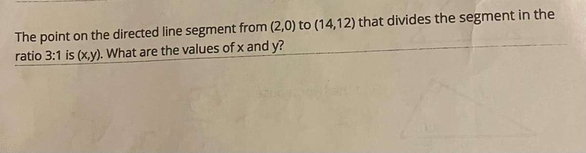 The point on the directed line segment from (2,0) to (14,12) that divides the segment in the
ratio 3:1 is (x,y). What are the values of x and y?