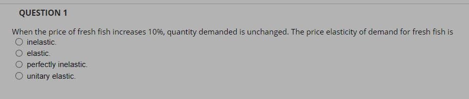 QUESTION 1
When the price of fresh fish increases 10%, quantity demanded is unchanged. The price elasticity of demand for fresh fish is
O inelastic.
elastic.
perfectly inelastic.
O unitary elastic.