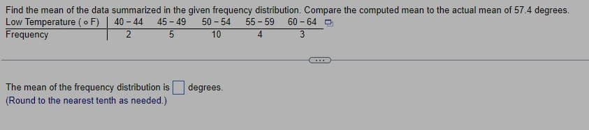 Find the mean of the data summarized in the given frequency distribution. Compare the computed mean to the actual mean of 57.4 degrees.
Low Temperature (o F)
40-44 45-49
50 - 54
Frequency
2
5
10
The mean of the frequency distribution is degrees.
(Round to the nearest tenth as needed.)
55-59
4
60-64
3