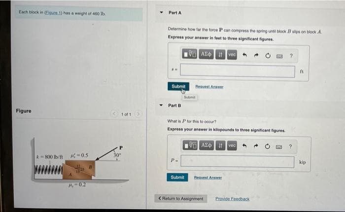 Each block in (Eigure 1) has a weight of 400 lb.
Figure
k=800 lb/ft
-0.5
13
#4,-0.2
B
1 of 1
P
30°
Part A
Determine how far the force P can compress the spring until block B slips on block A.
Express your answer in feet to three significant figures.
ΨΗ ΑΣΦ. 11 Ivec
Submit
Part B
P=
Request Answer
Submit
What is P for this to occur?
Express your answer in kilopounds to three significant figures.
IVE ΑΣΦΗ HIvec 4
Submit
Request Answer
4
< Return to Assignment
Provide Feedback
?
?
ft
kip