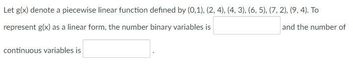 Let g(x) denote a piecewise linear function defined by (0,1), (2, 4), (4, 3), (6, 5), (7, 2), (9, 4). To
represent g(x) as a linear form, the number binary variables is
and the number of
continuous variables is