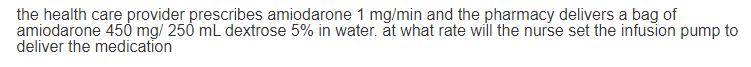 the health care provider prescribes amiodarone 1 mg/min and the pharmacy delivers a bag of
amiodarone 450 mg/ 250 mL dextrose 5% in water. at what rate will the nurse set the infusion pump to
deliver the medication
