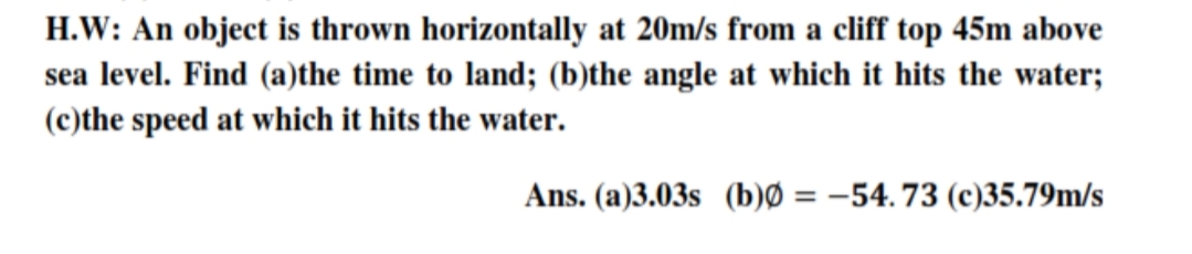 H.W: An object is thrown horizontally at 20m/s from a cliff top 45m above
sea level. Find (a)the time to land; (b)the angle at which it hits the water;
(c)the speed at which it hits the water.
Ans. (a)3.03s (b)Ø = –54. 73 (c)35.79m/s
