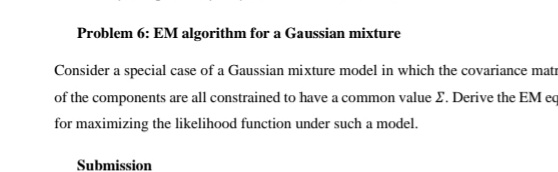 Problem 6: EM algorithm for a Gaussian mixture
Consider a special case of a Gaussian mixture model in which the covariance matr
of the components are all constrained to have a common value E. Derive the EM eq
for maximizing the likelihood function under such a model.
Submission
