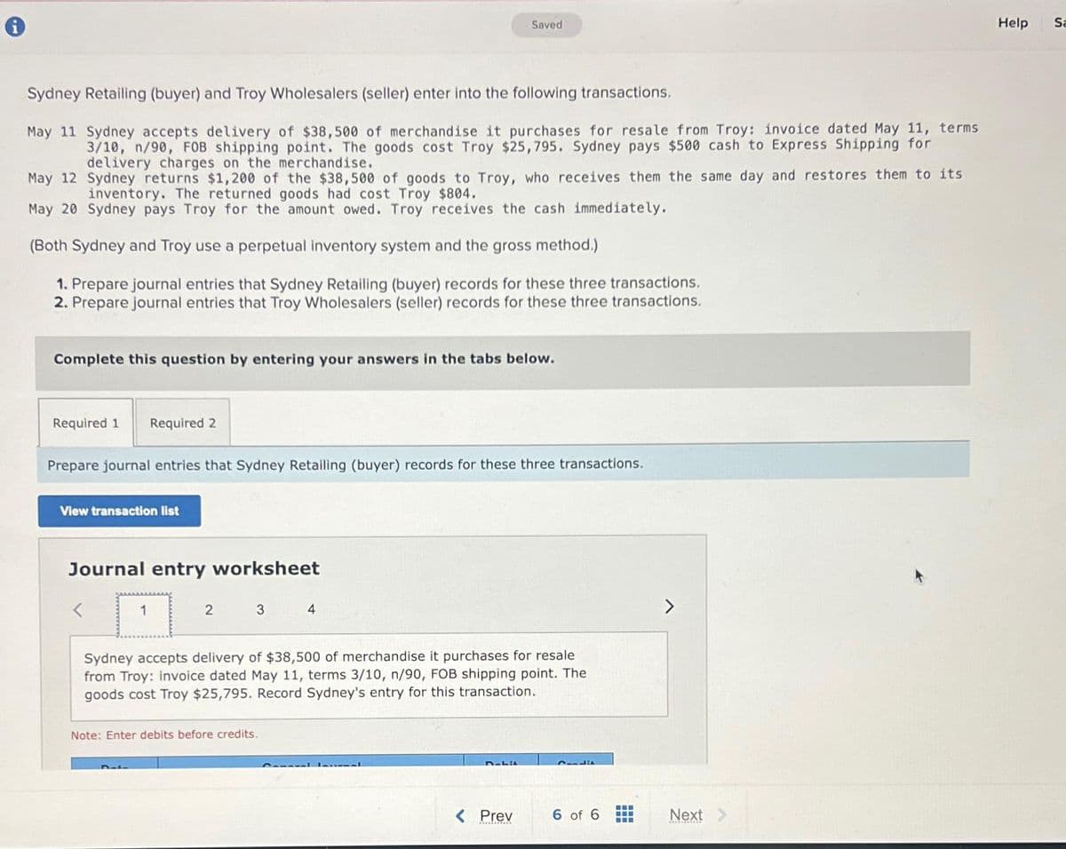 Sydney Retailing (buyer) and Troy Wholesalers (seller) enter into the following transactions.
May 11 Sydney accepts delivery of $38,500 of merchandise it purchases for resale from Troy: invoice dated May 11, terms
3/10, n/90, FOB shipping point. The goods cost Troy $25,795. Sydney pays $500 cash to Express Shipping for
delivery charges on the merchandise.
May 12
Sydney returns $1,200 of the $38,500 of goods to Troy, who receives them the same day and restores them to its
inventory. The returned goods had cost Troy $804.
May 20 Sydney pays Troy for the amount owed. Troy receives the cash immediately.
(Both Sydney and Troy use a perpetual inventory system and the gross method.)
1. Prepare journal entries that Sydney Retailing (buyer) records for these three transactions.
2. Prepare journal entries that Troy Wholesalers (seller) records for these three transactions.
Complete this question by entering your answers in the tabs below.
Required 1 Required 2
Prepare journal entries that Sydney Retailing (buyer) records for these three transactions.
View transaction list
Journal entry worksheet
1
2
D-L
3
Note: Enter debits before credits.
Saved
4
Sydney accepts delivery of $38,500 of merchandise it purchases for resale
from Troy: invoice dated May 11, terms 3/10, n/90, FOB shipping point. The
goods cost Troy $25,795. Record Sydney's entry for this transaction.
D-Li
< Prev
Condit
6 of 6
www
‒‒‒
Next
Help
Sa