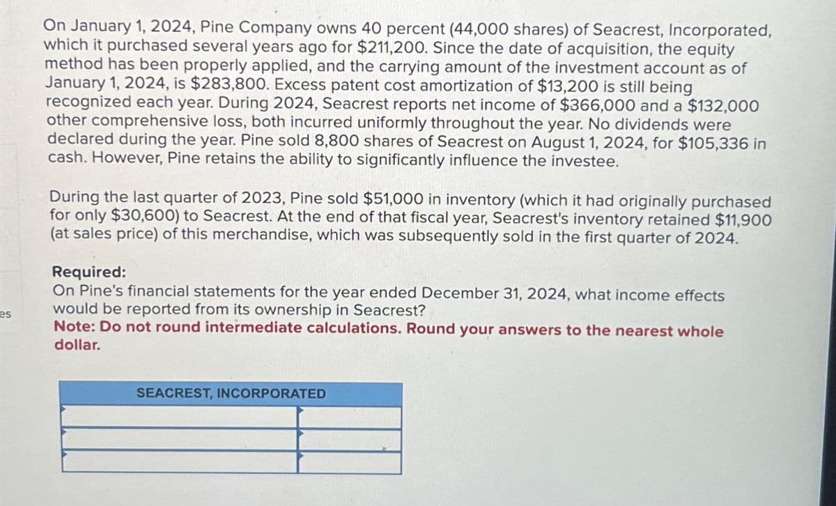 es
On January 1, 2024, Pine Company owns 40 percent (44,000 shares) of Seacrest, Incorporated,
which it purchased several years ago for $211,200. Since the date of acquisition, the equity
method has been properly applied, and the carrying amount of the investment account as of
January 1, 2024, is $283,800. Excess patent cost amortization of $13,200 is still being
recognized each year. During 2024, Seacrest reports net income of $366,000 and a $132,000
other comprehensive loss, both incurred uniformly throughout the year. No dividends were
declared during the year. Pine sold 8,800 shares of Seacrest on August 1, 2024, for $105,336 in
cash. However, Pine retains the ability to significantly influence the investee.
During the last quarter of 2023, Pine sold $51,000 in inventory (which it had originally purchased
for only $30,600) to Seacrest. At the end of that fiscal year, Seacrest's inventory retained $11,900
(at sales price) of this merchandise, which was subsequently sold in the first quarter of 2024.
Required:
On Pine's financial statements for the year ended December 31, 2024, what income effects
would be reported from its ownership in Seacrest?
Note: Do not round intermediate calculations. Round your answers to the nearest whole
dollar.
SEACREST, INCORPORATED