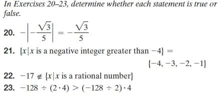 In Exercises 20–23, determine whether each statement is true or
false.
V3
V3
20. -
5
5
21. (x|x is a negative integer greater than -4} =
{-4, –3, –2, –1}
22. -17 ¢ {x|x is a rational number}
23. -128 + (2·4) > (-128 ÷ 2) · 4
