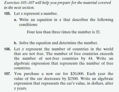 Exercises 105–107 will help you prepare for the material covered
in the next section.
105. Let x represent a number.
a. Write an equation in x that describes the following
conditions:
Four less than three times the number is 32.
b. Solve the equation and determine the number.
106. Let x represent the number of countries in the world
that are not free. The number of free countries exceeds
the number of not-free countries by 44. Write an
algebraic expression that represents the number of free
countries.
107. You purchase a new car for $20,000. Each year the
value of the car decreases by $2500. Write an algebraic
expression that represents the car's value, in dollars, after
x years.
