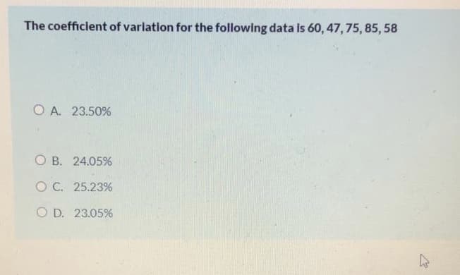 The coefficient of varlation for the following data is 60, 47, 75, 85, 58
O A. 23.50%
O B. 24.05%
O C. 25.23%
O D. 23.05%
