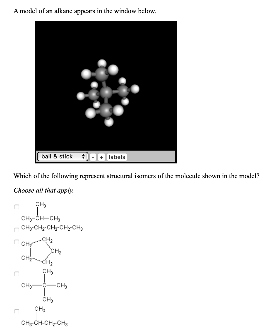 A model of an alkane appears in the window below.
ball & stick
+ labels
Which of the following represent structural isomers of the molecule shown in the model?
Choose all that apply.
CHз
CH3-CH-CH3
сH-CHa-CH2-CН2-CH3
.CH2
CH2
сCнa
CH2 CH2
CHз
CH3
-CHз
CH3
сHз
CH3-CH-CH2-CH3
