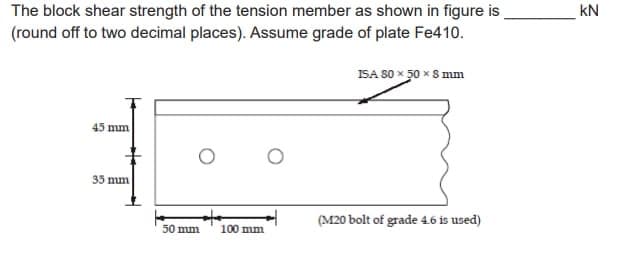 The block shear strength of the tension member as shown in figure is
(round off to two decimal places). Assume grade of plate Fe410.
45 mm
35 mm
50 mm
100 mm
ISA 80 x 50 x 8 mm
(M20 bolt of grade 4.6 is used)
KN