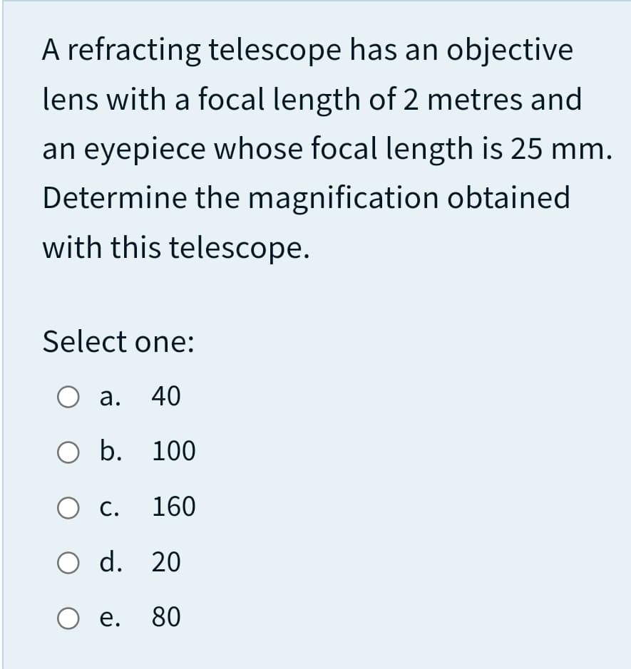 A refracting telescope has an objective
lens with a focal length of 2 metres and
an eyepiece whose focal length is 25 mm.
Determine the magnification obtained
with this telescope.
Select one:
а. 40
O b. 100
О с. 160
O d. 20
е.
80
