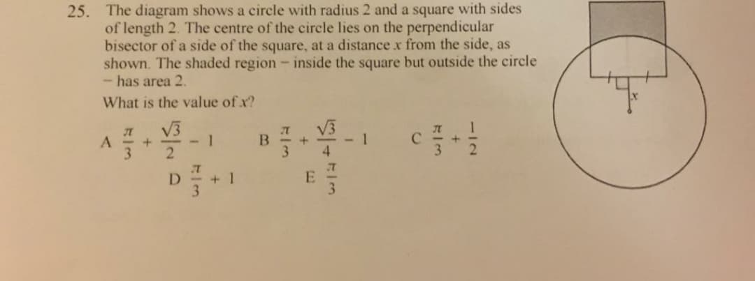 25. The diagram shows a circle with radius 2 and a square with sides
of length 2. The centre of the circle lies on the perpendicular
bisector of a side of the square, at a distance x from the side, as
shown. The shaded region - inside the square but outside the circle
- has area 2.
What is the value of x?
V3
-1
B
3
1
C
3.
D
+ 1
