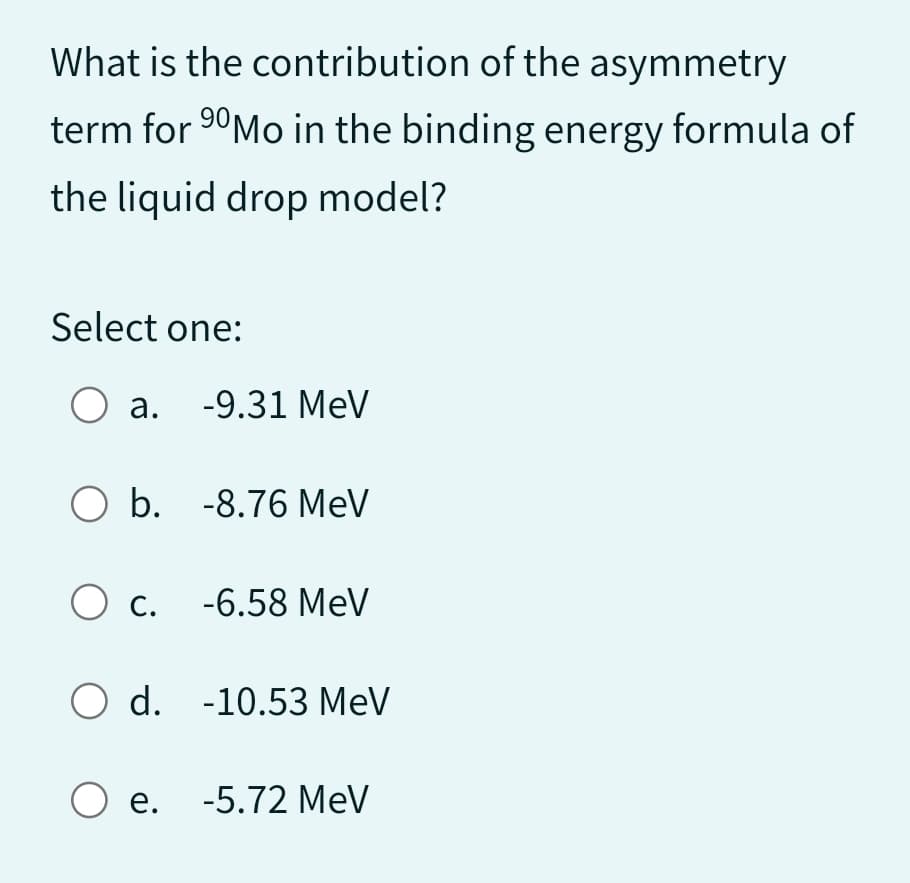 What is the
contribution of the asymmetry
term for ⁹0Mo in the binding energy formula of
the liquid drop model?
Select one:
O a. -9.31 MeV
O b. -8.76 MeV
O c.
-6.58 MeV
O d. -10.53 MeV
O e. -5.72 MeV