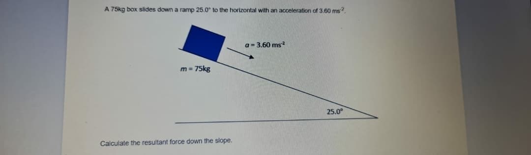 A 75kg box slides down a ramp 25.0° to the horizontal with an acceleration of 3.60 ms?.
a = 3.60 ms
m = 75kg
25.0°
Calculate the resultant force down the slope.
