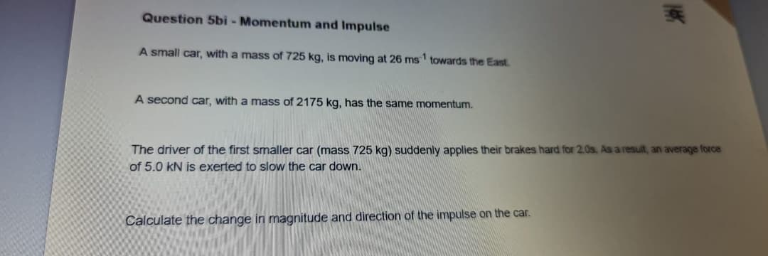 Question 5bi - Momentum and Impulse
A small car, with a mass of 725 kg, is moving at 26 ms towards the East.
A second car, with a mass of 2175 kg, has the same momentum.
The driver of the first smaller car (mass 725 kg) suddenly applies their brakes hard for 2.0s. As a result, an average force
of 5.0 kN is exerted to slow the car down.
Calculate the change in magnitude and direction of the impulse on the car.
