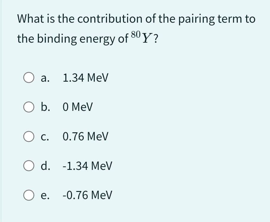 What is the contribution of the pairing term to
the binding energy of 80Y?
O a. 1.34 MeV
O b.
O c.
0 MeV
0.76 MeV
O d. -1.34 MeV
O e. -0.76 MeV