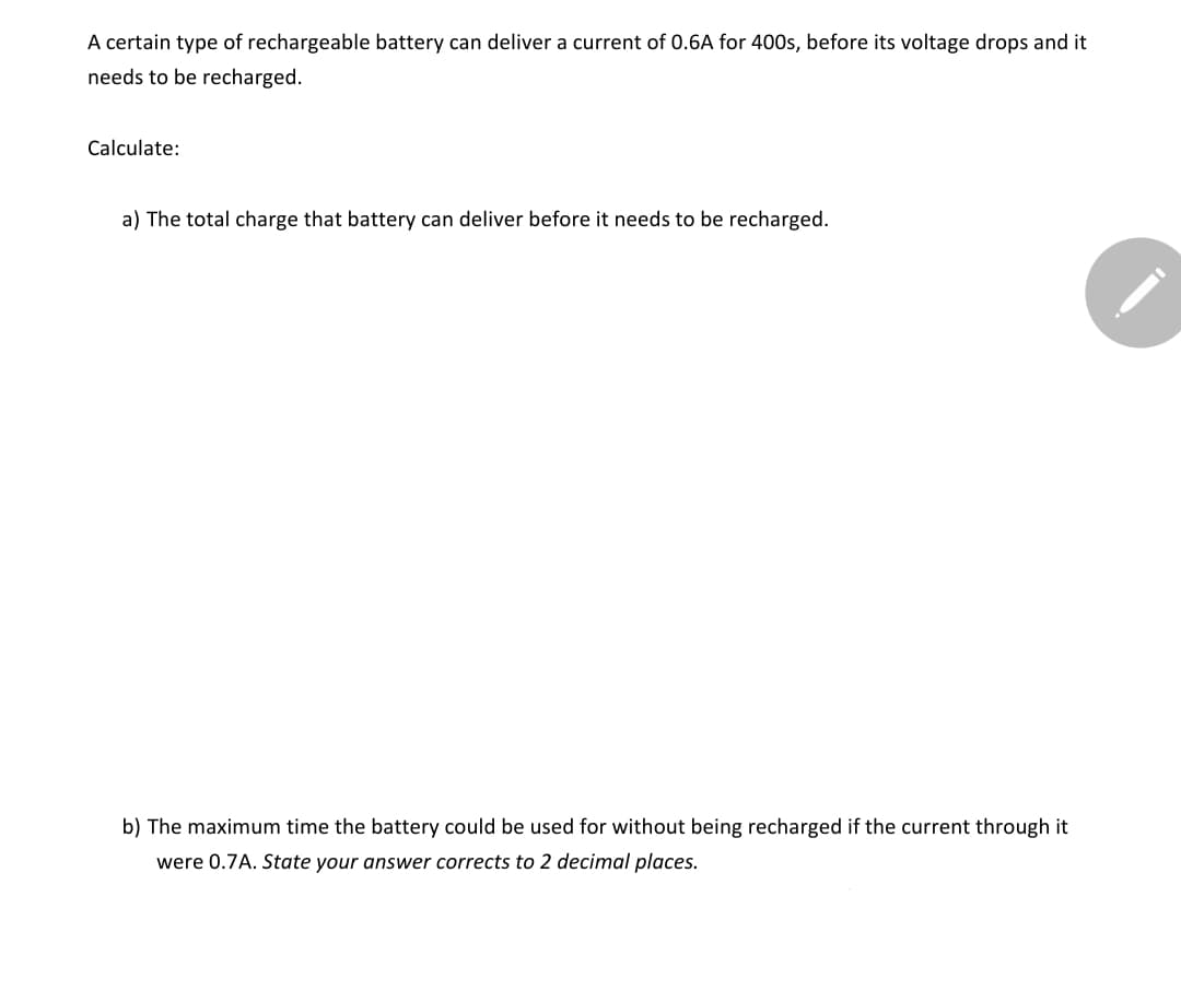 A certain type of rechargeable battery can deliver a current of 0.6A for 400s, before its voltage drops and it
needs to be recharged.
Calculate:
a) The total charge that battery can deliver before it needs to be recharged.
b) The maximum time the battery could be used for without being recharged if the current through it
were 0.7A. State your answer corrects to 2 decimal places.

