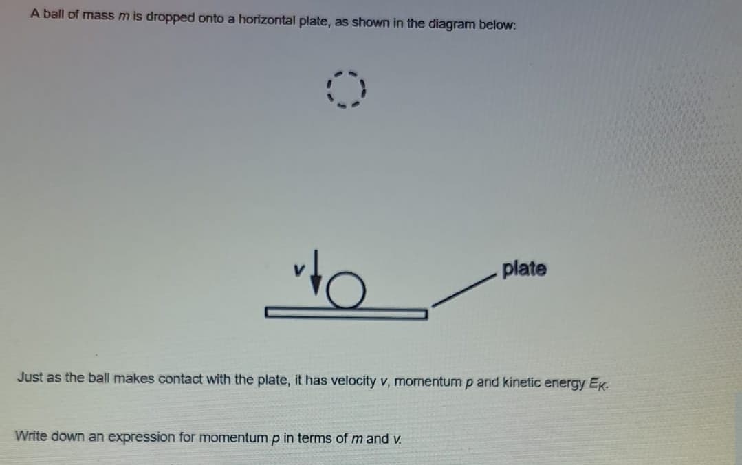 A ball of mass m is dropped onto a horizontal plate, as shown in the diagram below:
plate
Just as the ball makes contact with the plate, it has velocity v, mornentum p and kinetic energy Ek.
Write down an expression for momentump in terms of m and v.
