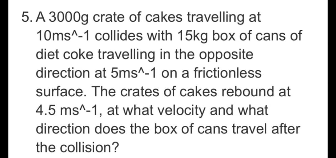 5. A 3000g crate of cakes travelling at
10ms^-1 collides with 15kg box of cans of
diet coke travelling in the opposite
direction at 5ms^-1 on a frictionless
surface. The crates of cakes rebound at
4.5 ms^-1, at what velocity and what
direction does the box of cans travel after
the collision?
