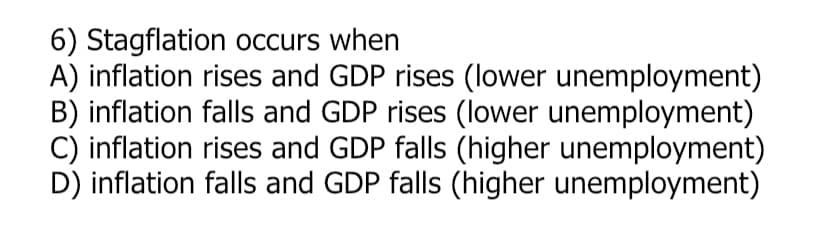 6) Stagflation occurs when
A) inflation rises and GDP rises (lower unemployment)
B) inflation falls and GDP rises (lower unemployment)
C) inflation rises and GDP falls (higher unemployment)
D) inflation falls and GDP falls (higher unemployment)
