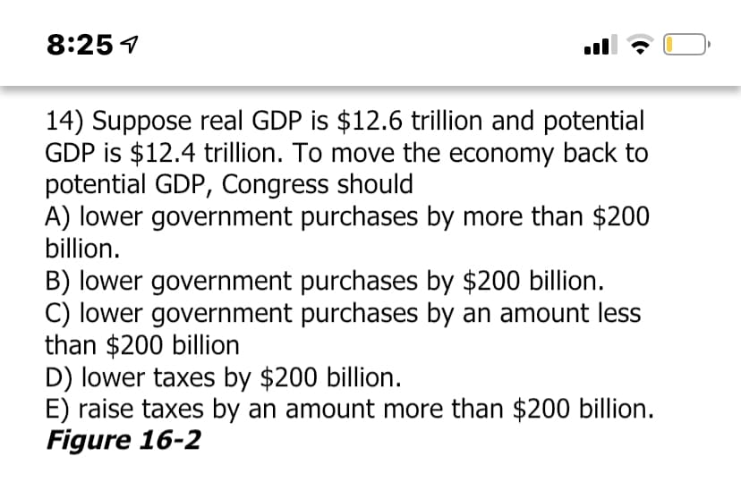 8:25 4
14) Suppose real GDP is $12.6 trillion and potential
GDP is $12.4 trillion. To move the economy back to
potential GDP, Congress should
A) lower government purchases by more than $200
billion.
B) lower government purchases by $200 billion.
C) lower government purchases by an amount less
than $200 billion
D) lower taxes by $200 billion.
E) raise taxes by an amount more than $200 billion.
Figure 16-2
