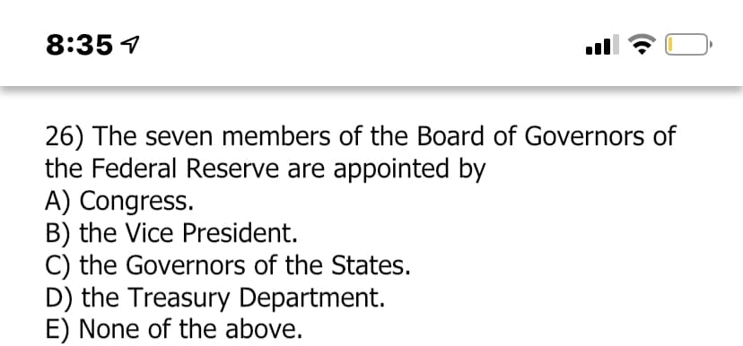 8:35 4
26) The seven members of the Board of Governors of
the Federal Reserve are appointed by
A) Congress.
B) the Vice President.
C) the Governors of the States.
D) the Treasury Department.
E) None of the above.
