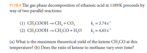 P17B.9 The gas phase decomposition of ethanoic acid at 1189K proceeds by
way of two parallel reactions:
k, = 3.74s
k, = 4.65s
(1) CH,COOH → CH, + CO,
(2) CH,COOH → CH,CO+ H,O
(a) What is the maximum theoretical yield of the ketene CH,CO at this
temperature? (b) Does the ratio of ketene to methane vary over time?
