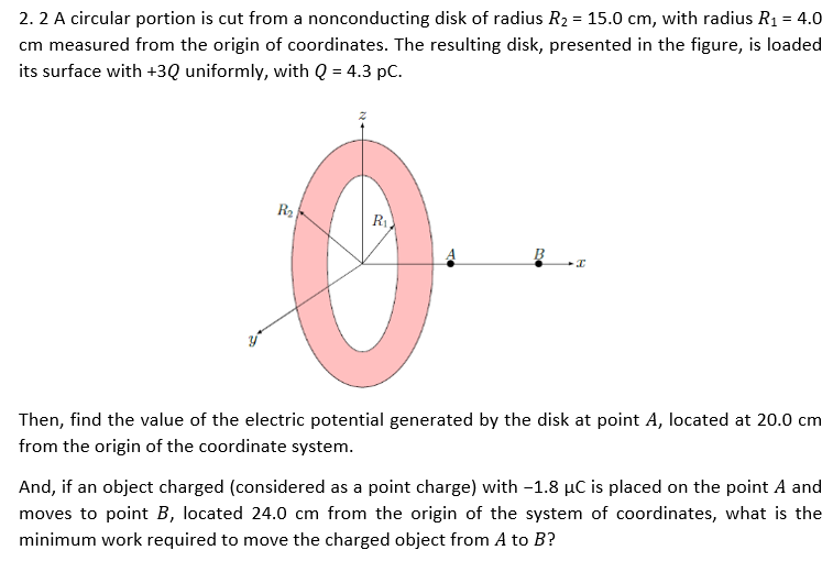 2. 2 A circular portion is cut from a nonconducting disk of radius R₂ = 15.0 cm, with radius R₁ = 4.0
cm measured from the origin of coordinates. The resulting disk, presented in the figure, is loaded
its surface with +3Q uniformly, with Q = 4.3 pc.
R₂
R₁
B
I
Then, find the value of the electric potential generated by the disk at point A, located at 20.0 cm
from the origin of the coordinate system.
And, if an object charged (considered as a point charge) with -1.8 µC is placed on the point A and
moves to point B, located 24.0 cm from the origin of the system of coordinates, what is the
minimum work required to move the charged object from A to B?