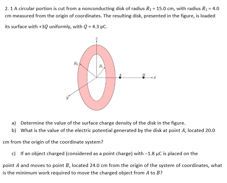 2.1 A circular portion is cut from a nonconducting disk of radius R₂ = 15.0 cm, with radius R₁ = 4.0
cm measured from the origin of coordinates. The resulting disk, presented in the figure, is loaded
its surface with +3Q uniformly, with Q = 4.3 pc.
R₂
R₁
I
a)
Determine the value of the surface charge density of the disk in the figure.
b) What is the value of the electric potential generated by the disk at point A, located 20.0
cm from the origin of the coordinate system?
c) If an object charged (considered as a point charge) with -1.8 µC is placed on the
point A and moves to point B, located 24.0 cm from the origin of the system of coordinates, what
is the minimum work required to move the charged object from A to B?