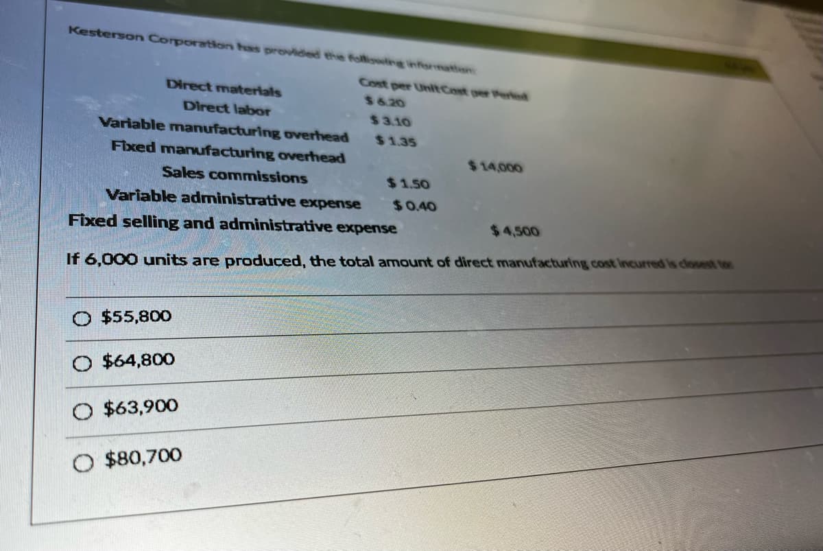 Kesterson Corporation has provided the following information
Direct materials
Direct labor
Variable manufacturing overhead
Fixed manufacturing overhead
$55,800
O $64,800
O $63,900
Cost per Unit Cost per Perled
$6.20
O $80,700
$3.10
Sales commissions
Variable administrative expense
Fixed selling and administrative expense
If 6,000 units are produced, the total amount of direct manufacturing cost incurred is closest tor
$1.35
$1.50
$14,000
$0.40
$4,500