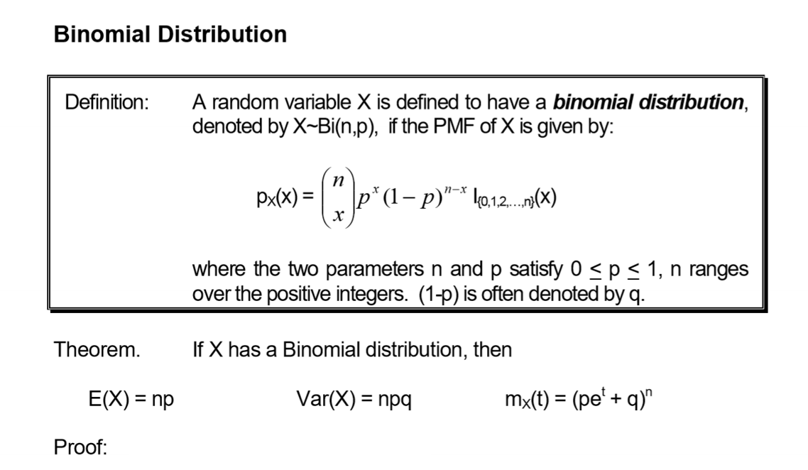 Binomial Distribution
Definition:
Theorem.
E(X) = np
Proof:
A random variable X is defined to have a binomial distribution,
denoted by X-Bi(n,p), if the PMF of X is given by:
Px(x) =
n
(*) ₁² (1-P)
n-x
{0,1,2,...} (x)
where the two parameters n and p satisfy 0 ≤ p ≤ 1, n ranges
over the positive integers. (1-p) is often denoted by q.
If X has a Binomial distribution, then
Var(X) = npq
mx(t) = (pe¹ + q)n