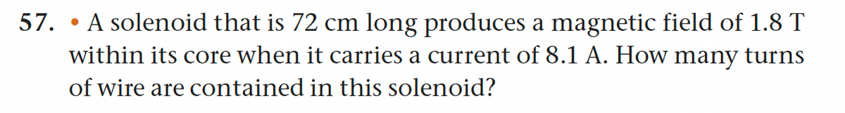 57. A solenoid that is 72 cm long produces a magnetic field of 1.8 T
●
within its core when it carries a current of 8.1 A. How
many turns
of wire are contained in this solenoid?