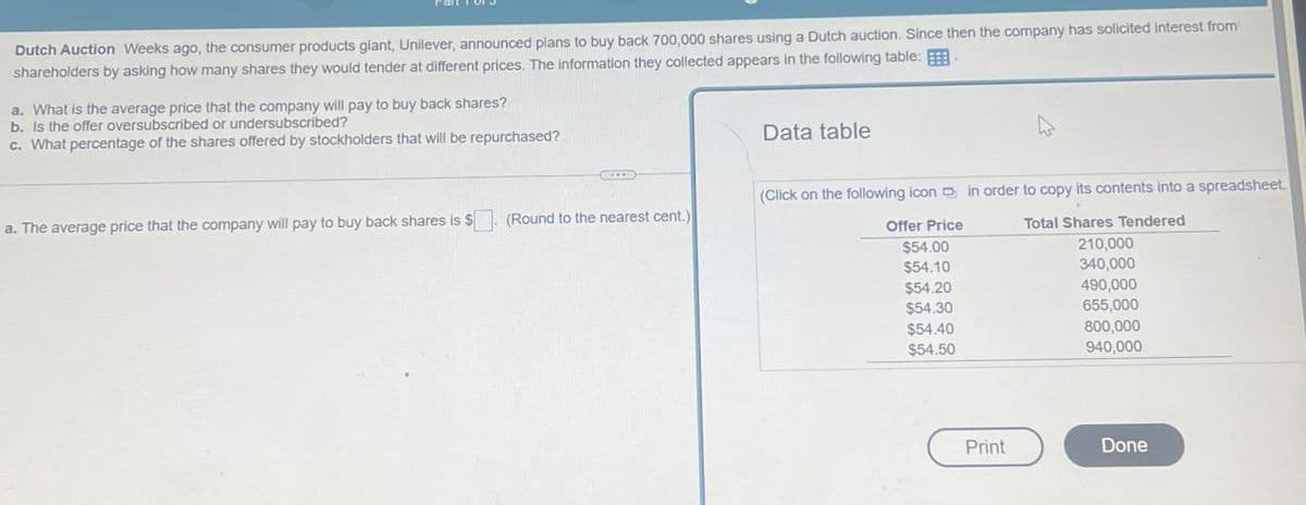 Dutch Auction Weeks ago, the consumer products giant, Unilever, announced plans to buy back 700,000 shares using a Dutch auction. Since then the company has solicited interest from
shareholders by asking how many shares they would tender at different prices. The information they collected appears in the following table:
a. What is the average price that the company will pay to buy back shares?
b. Is the offer oversubscribed or undersubscribed?
c. What percentage of the shares offered by stockholders that will be repurchased?
Data table
a. The average price that the company will pay to buy back shares is $
(Round to the nearest cent.)
(Click on the following icon in order to copy its contents into a spreadsheet.
Total Shares Tendered
Offer Price
$54.00
210,000
$54.10
340,000
$54.20
490,000
$54.30
655,000
$54.40
800,000
$54.50
940,000
Print
Done